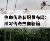 热血传奇私服发布网：续写传奇热血新篇