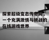 探索超级变态传奇网，一个充满激情与挑战的在线游戏世界