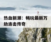 热血新潮：畅玩最新万劫连击传奇
