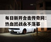 每日新开合击传奇网：热血团战永不落幕