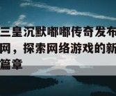 三皇沉默嘟嘟传奇发布网，探索网络游戏的新篇章
