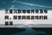 三皇沉默嘟嘟传奇发布网，探索网络游戏的新篇章