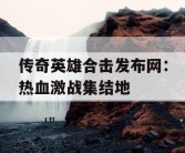 传奇英雄合击发布网：热血激战集结地