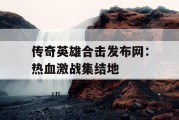 传奇英雄合击发布网：热血激战集结地