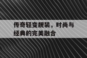 传奇轻变靓装，时尚与经典的完美融合