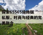 探索65565级韩版私服，时尚与经典的完美融合