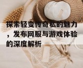 探索轻变传奇私的魅力，发布网服与游戏体验的深度解析