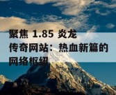 聚焦 1.85 炎龙传奇网站：热血新篇的网络枢纽