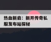 热血新启：新开传奇私服发布站探秘