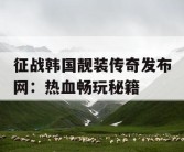 征战韩国靓装传奇发布网：热血畅玩秘籍