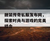 靓装传奇私服发布网，探索时尚与游戏的完美结合