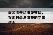 靓装传奇私服发布网，探索时尚与游戏的完美结合