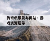 传奇私服发布网站：游戏资源纽带
