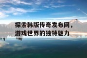 探索韩版传奇发布网，游戏世界的独特魅力