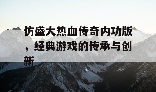 仿盛大热血传奇内功版，经典游戏的传承与创新