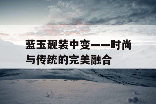 蓝玉靓装中变——时尚与传统的完美融合