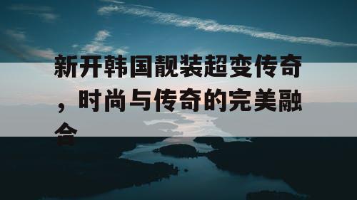 新开韩国靓装超变传奇，时尚与传奇的完美融合
