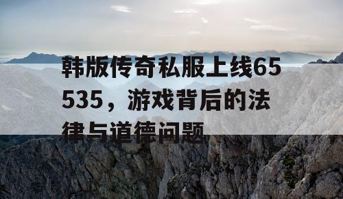 韩版传奇私服上线65535，游戏背后的法律与道德问题