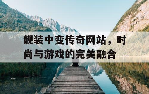 靓装中变传奇网站，时尚与游戏的完美融合