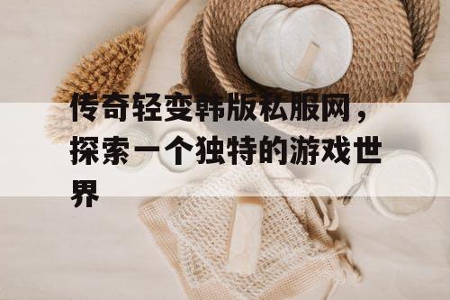 传奇轻变韩版私服网，探索一个独特的游戏世界