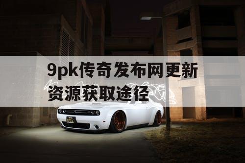 9pk传奇发布网更新资源获取途径