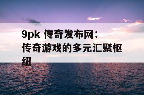 9pk 传奇发布网：传奇游戏的多元汇聚枢纽