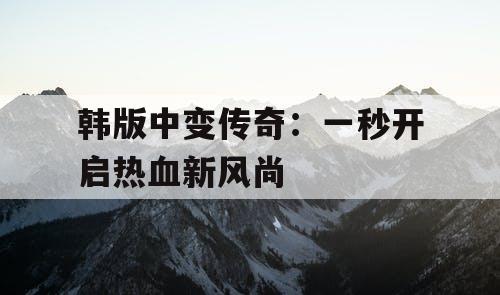 韩版中变传奇：一秒开启热血新风尚