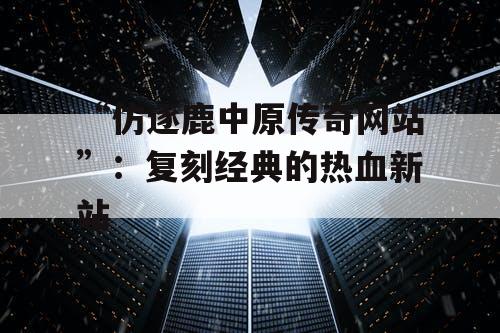 “仿逐鹿中原传奇网站”：复刻经典的热血新站